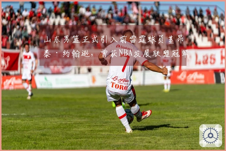山东男篮正式引入前雷霆球员基昂泰·约翰逊，曾获NBA发展联盟冠军