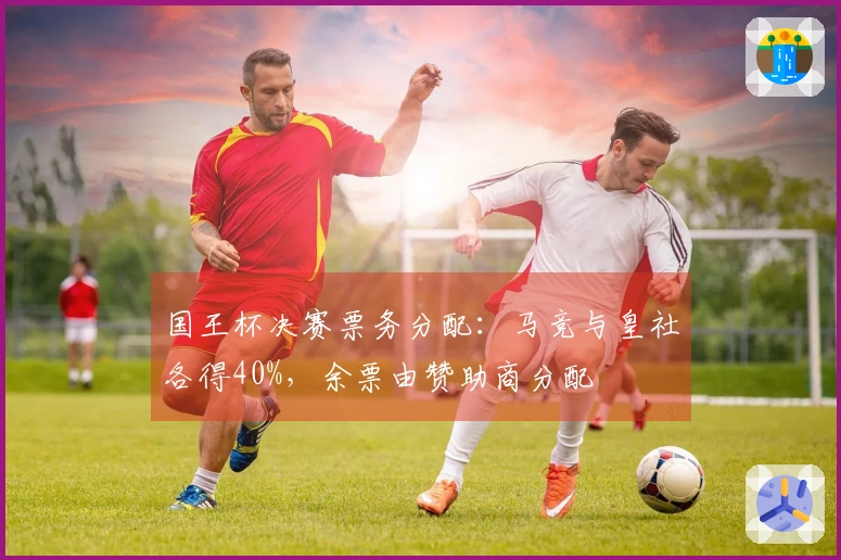 国王杯决赛票务分配：马竞与皇社各得40%，余票由赞助商分配