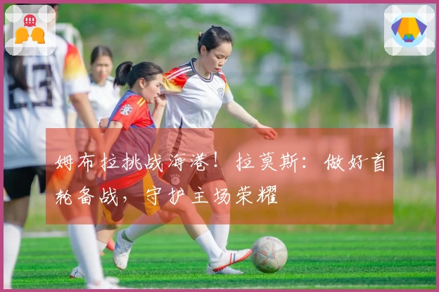姆布拉挑战海港！拉莫斯：做好首轮备战，守护主场荣耀