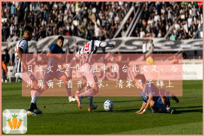 日本女足2-0战胜中国台北女足，谷川萌萌子首开纪录，清家贵子锦上添花