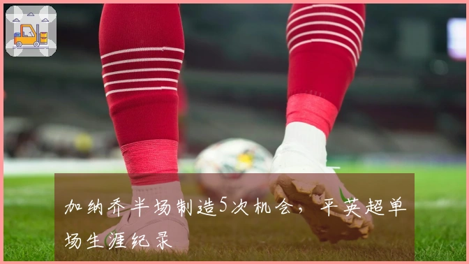 加纳乔半场制造5次机会，平英超单场生涯纪录