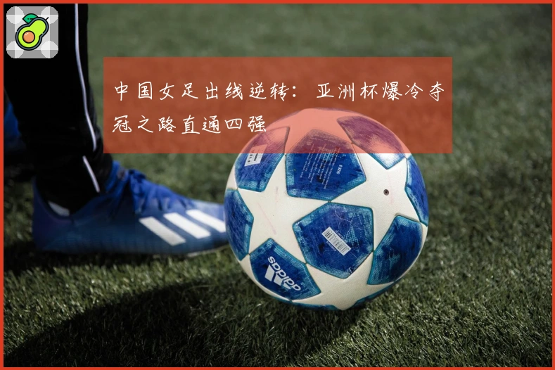 中国女足出线逆转：亚洲杯爆冷夺冠之路直通四强