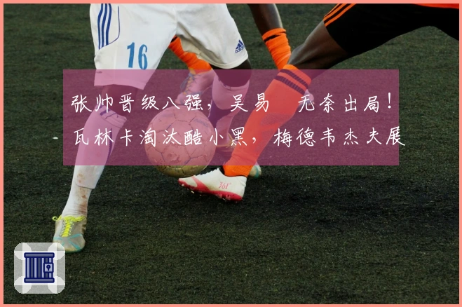 张帅晋级八强，吴易昺无奈出局！瓦林卡淘汰酷小黑，梅德韦杰夫展现夺冠潜力