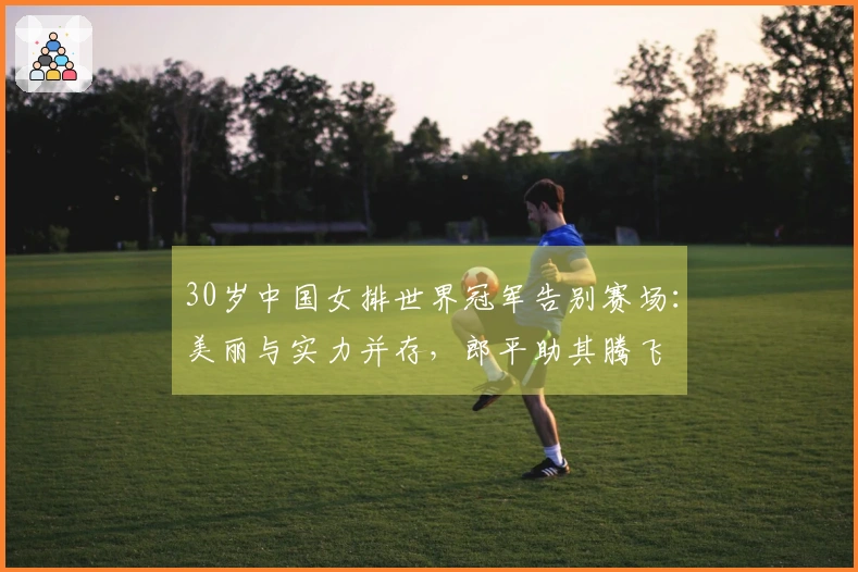 30岁中国女排世界冠军告别赛场：美丽与实力并存，郎平助其腾飞