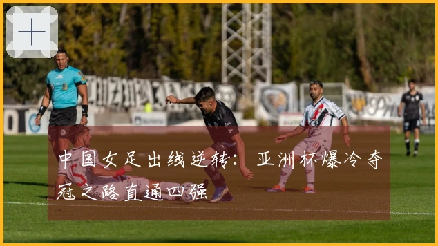 中国女足出线逆转：亚洲杯爆冷夺冠之路直通四强