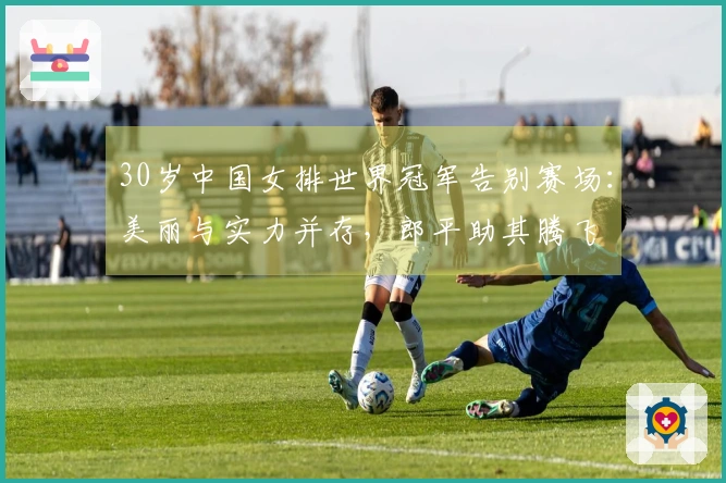 30岁中国女排世界冠军告别赛场:美丽与实力并存,郎平助其腾飞