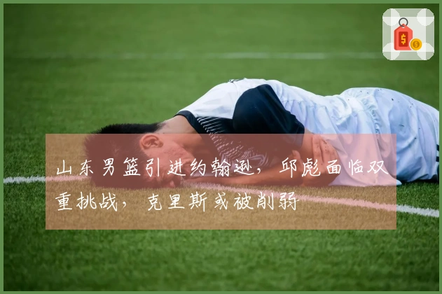 山东男篮引进约翰逊，邱彪面临双重挑战，克里斯或被削弱